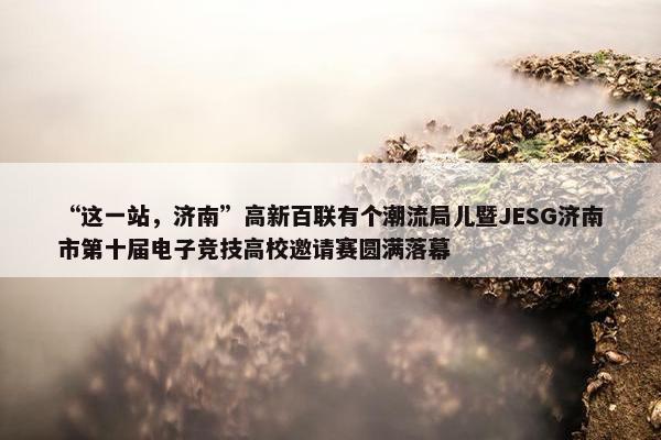 “这一站，济南”高新百联有个潮流局儿暨JESG济南市第十届电子竞技高校邀请赛圆满落幕