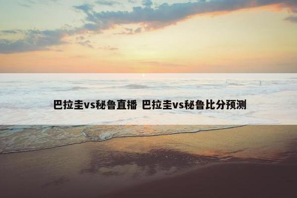 巴拉圭vs秘鲁直播 巴拉圭vs秘鲁比分预测