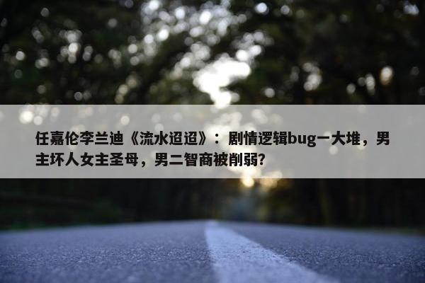 任嘉伦李兰迪《流水迢迢》：剧情逻辑bug一大堆，男主坏人女主圣母，男二智商被削弱？