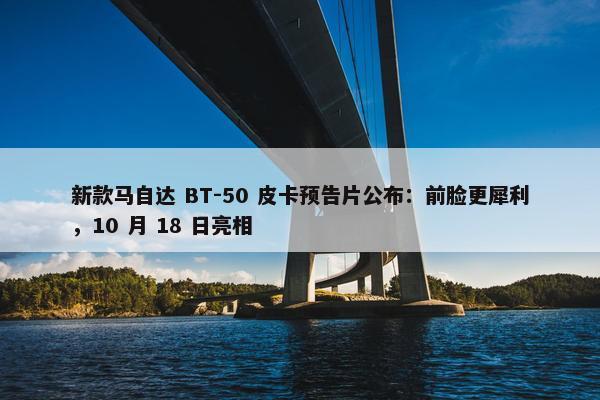 新款马自达 BT-50 皮卡预告片公布：前脸更犀利，10 月 18 日亮相