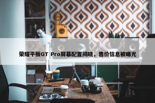 荣耀平板GT Pro屏幕配置揭晓，售价信息被曝光