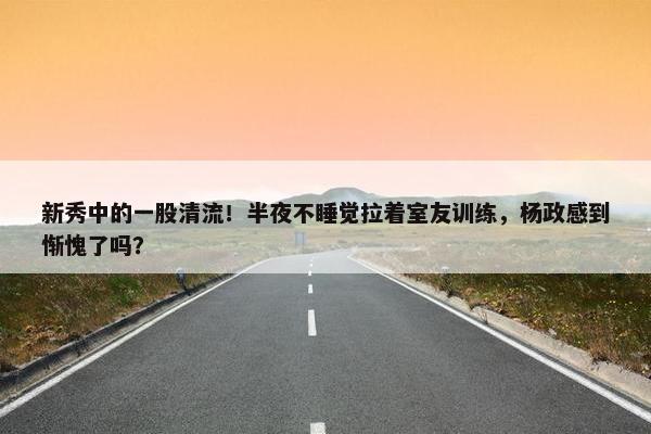 新秀中的一股清流！半夜不睡觉拉着室友训练，杨政感到惭愧了吗？