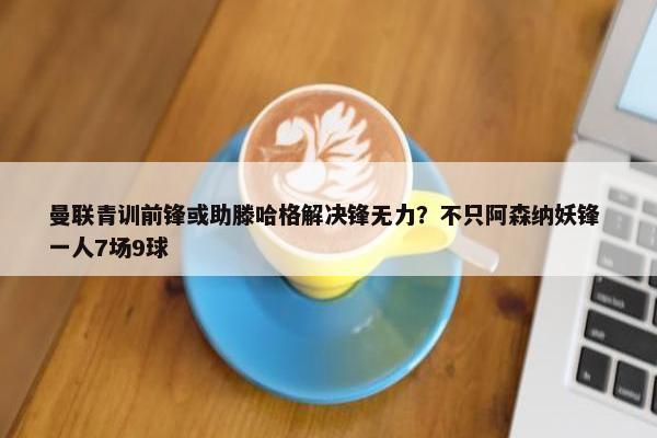 曼联青训前锋或助滕哈格解决锋无力？不只阿森纳妖锋 一人7场9球