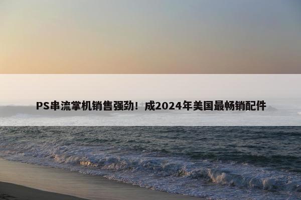 PS串流掌机销售强劲！成2024年美国最畅销配件