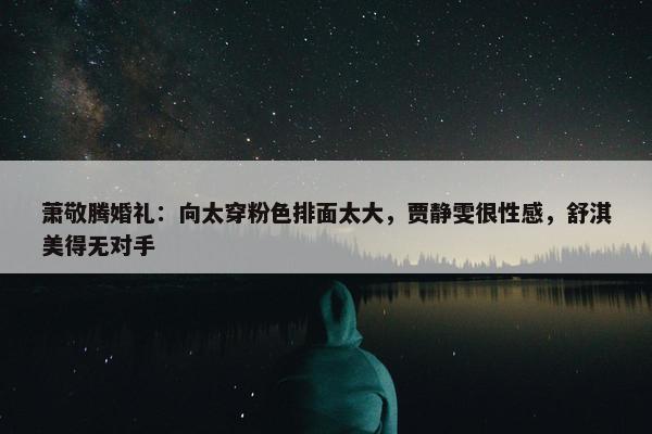 萧敬腾婚礼：向太穿粉色排面太大，贾静雯很性感，舒淇美得无对手