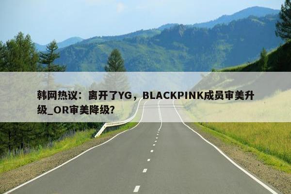 韩网热议：离开了YG，BLACKPINK成员审美升级_OR审美降级？