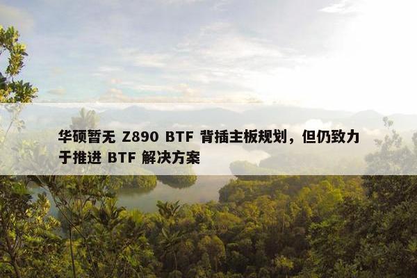 华硕暂无 Z890 BTF 背插主板规划，但仍致力于推进 BTF 解决方案