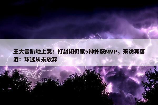 王大雷趴地上哭！打封闭仍献5神扑获MVP，采访再落泪：球迷从未放弃