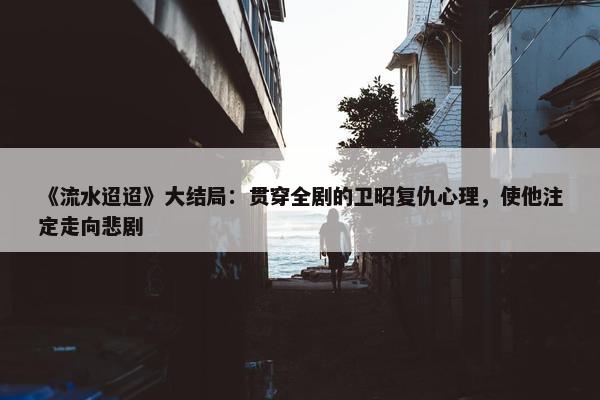 《流水迢迢》大结局：贯穿全剧的卫昭复仇心理，使他注定走向悲剧