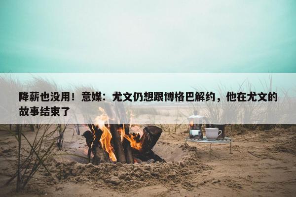 降薪也没用！意媒：尤文仍想跟博格巴解约，他在尤文的故事结束了