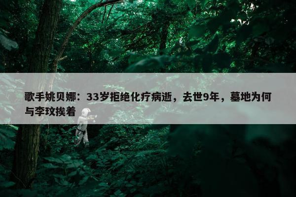 歌手姚贝娜：33岁拒绝化疗病逝，去世9年，墓地为何与李玟挨着