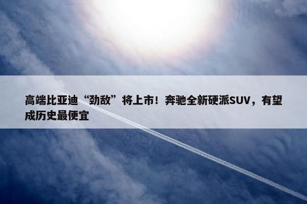 高端比亚迪“劲敌”将上市！奔驰全新硬派SUV，有望成历史最便宜