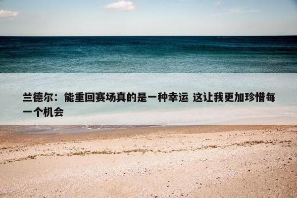 兰德尔：能重回赛场真的是一种幸运 这让我更加珍惜每一个机会