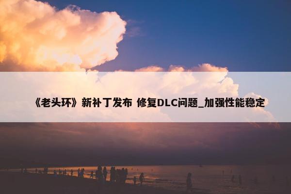 《老头环》新补丁发布 修复DLC问题_加强性能稳定