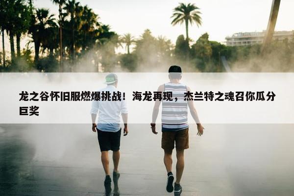 龙之谷怀旧服燃爆挑战！海龙再现，杰兰特之魂召你瓜分巨奖