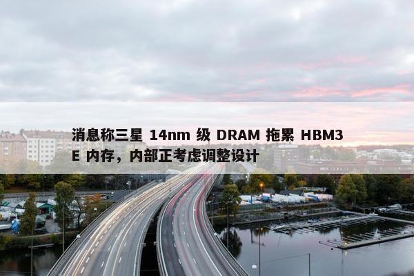 消息称三星 14nm 级 DRAM 拖累 HBM3E 内存，内部正考虑调整设计