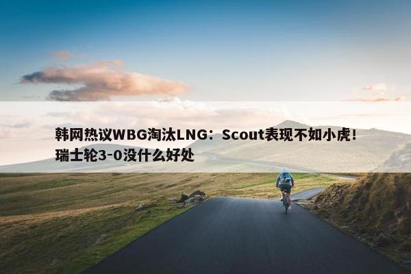 韩网热议WBG淘汰LNG：Scout表现不如小虎！瑞士轮3-0没什么好处