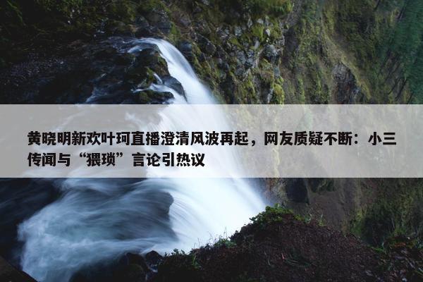 黄晓明新欢叶珂直播澄清风波再起，网友质疑不断：小三传闻与“猥琐”言论引热议