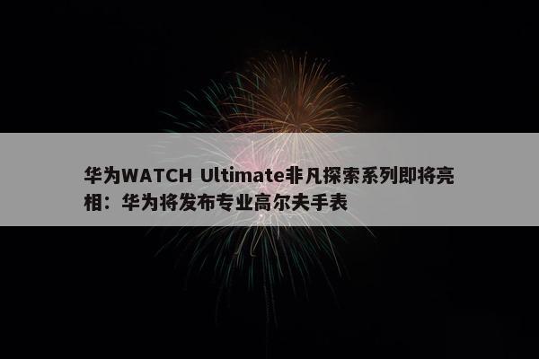 华为WATCH Ultimate非凡探索系列即将亮相：华为将发布专业高尔夫手表