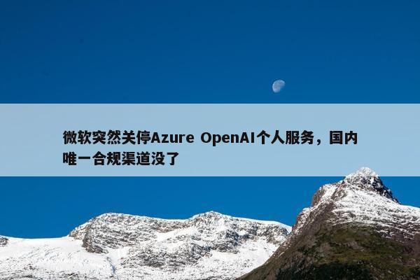 微软突然关停Azure OpenAI个人服务，国内唯一合规渠道没了