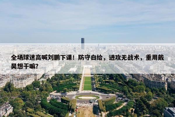 全场球迷高喊刘鹏下课！防守白给，进攻无战术，重用戴昊想干嘛？