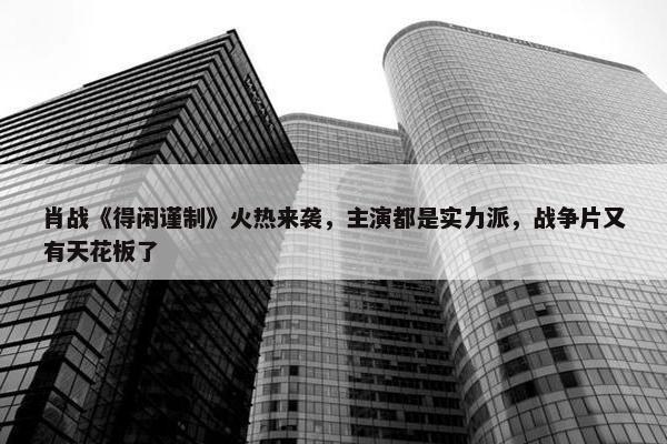 肖战《得闲谨制》火热来袭，主演都是实力派，战争片又有天花板了