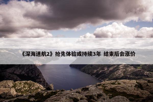 《深海迷航2》抢先体验或持续3年 结束后会涨价