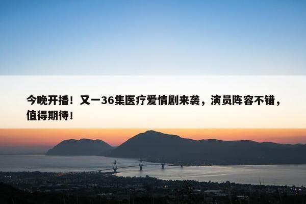 今晚开播！又一36集医疗爱情剧来袭，演员阵容不错，值得期待！