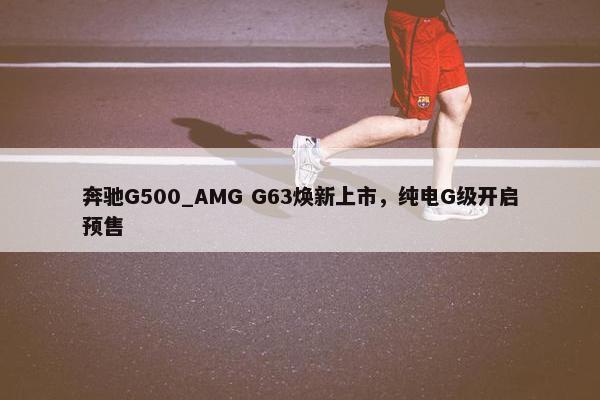 奔驰G500_AMG G63焕新上市，纯电G级开启预售