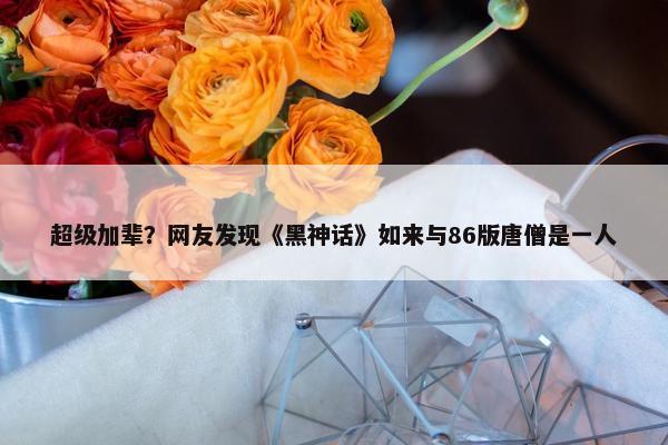 超级加辈？网友发现《黑神话》如来与86版唐僧是一人