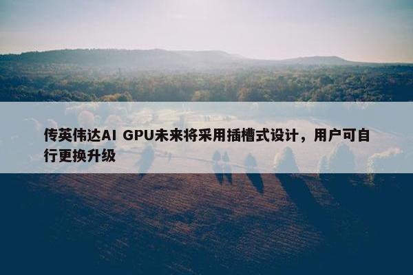 传英伟达AI GPU未来将采用插槽式设计，用户可自行更换升级