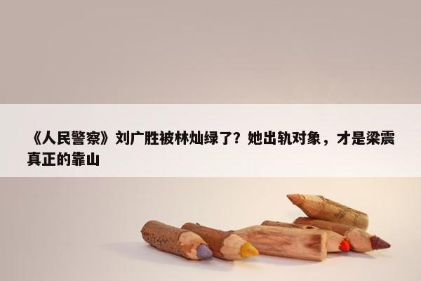 《人民警察》刘广胜被林灿绿了？她出轨对象，才是梁震真正的靠山