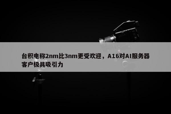 台积电称2nm比3nm更受欢迎，A16对AI服务器客户极具吸引力