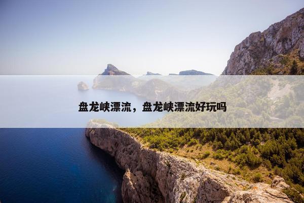 盘龙峡漂流，盘龙峡漂流好玩吗