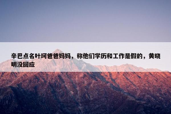 辛巴点名叶珂爸爸妈妈，称他们学历和工作是假的，黄晓明没回应