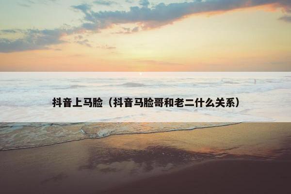 抖音上马脸（抖音马脸哥和老二什么关系）