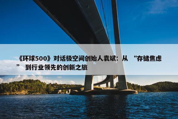 《环球500》对话极空间创始人袁斌：从 “存储焦虑” 到行业领先的创新之旅