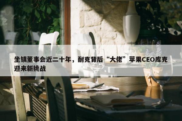 坐镇董事会近二十年，耐克背后“大佬”苹果CEO库克迎来新挑战