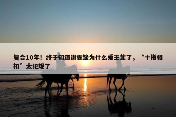 复合10年！终于知道谢霆锋为什么爱王菲了，“十指相扣”太犯规了