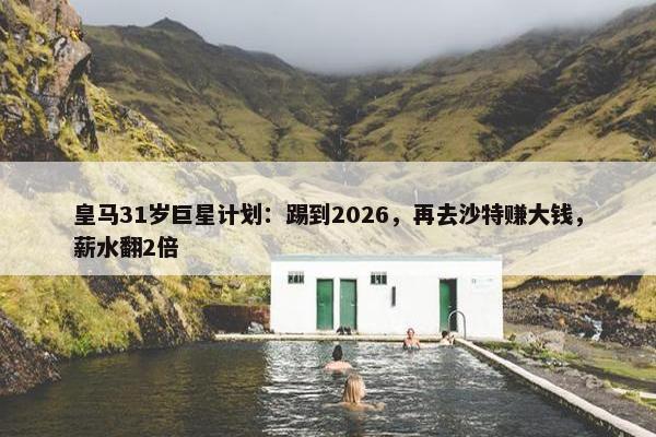 皇马31岁巨星计划：踢到2026，再去沙特赚大钱，薪水翻2倍