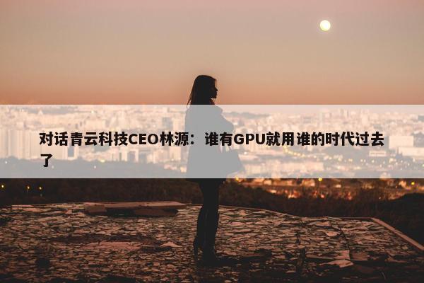 对话青云科技CEO林源：谁有GPU就用谁的时代过去了