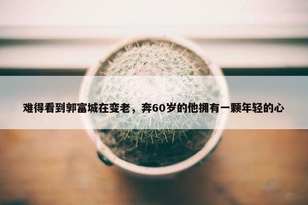 难得看到郭富城在变老，奔60岁的他拥有一颗年轻的心