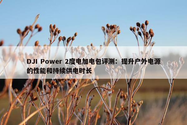 DJI Power 2度电加电包评测：提升户外电源的性能和持续供电时长