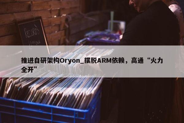 推进自研架构Oryon_摆脱ARM依赖，高通“火力全开”