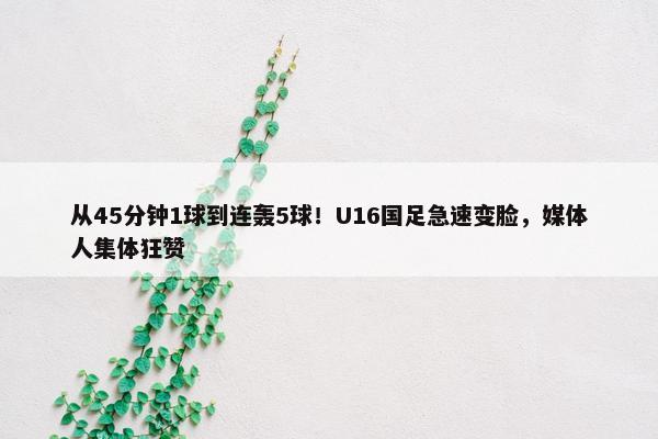 从45分钟1球到连轰5球！U16国足急速变脸，媒体人集体狂赞