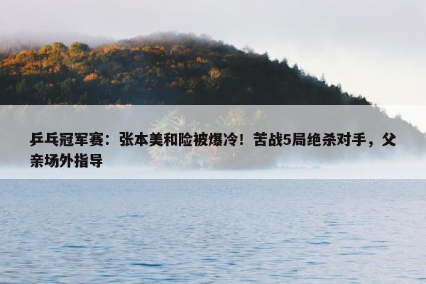 乒乓冠军赛：张本美和险被爆冷！苦战5局绝杀对手，父亲场外指导