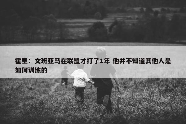 霍里：文班亚马在联盟才打了1年 他并不知道其他人是如何训练的