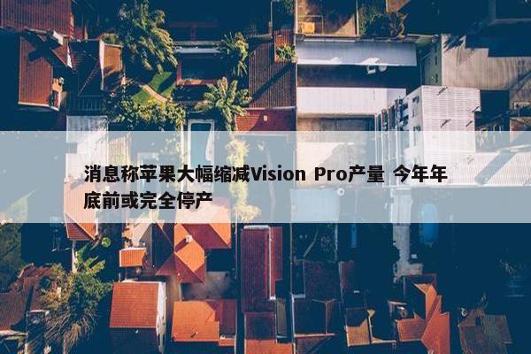 消息称苹果大幅缩减Vision Pro产量 今年年底前或完全停产