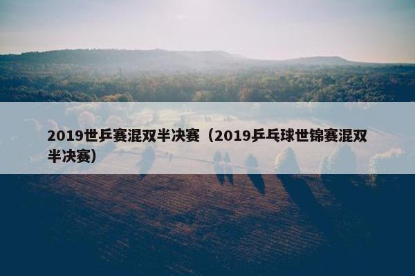 2019世乒赛混双半决赛（2019乒乓球世锦赛混双半决赛）