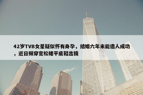 42岁TVB女星疑似怀有身孕，结婚六年未能造人成功，近日频穿宽松裙平底鞋出镜